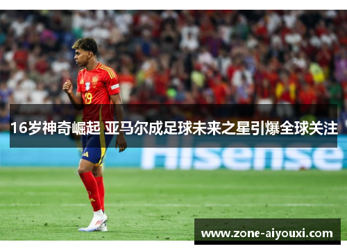 16岁神奇崛起 亚马尔成足球未来之星引爆全球关注
