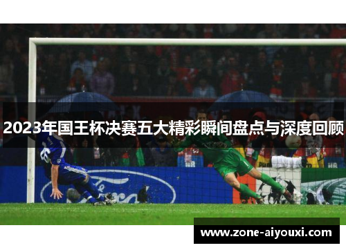 2023年国王杯决赛五大精彩瞬间盘点与深度回顾